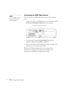 Page 2828Setting Up the Projector
Connecting an RGB Video Source
You can connect to an RGB video source using a VGA computer 
cable.
1. Connect the cable to the RGB video port on your player and the 
Computer (Component Video) port on the projector.
2. You may need to change the 
Input Signal setting in the 
projector’s Signal menu to 
RGB (see page 60).
3. If you want to play sound through the projector, see page 32 for 
instructions on connecting audio cables.
When you’ve finished making connections, see page...