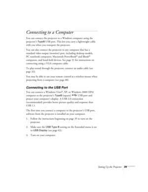 Page 29Setting Up the Projector29
Connecting to a Computer
You can connect the projector to a Windows computer using the 
projector’s 
TypeB USB port. This lets you carry a lightweight cable 
with you when you transport the projector.
You can also connect the projector to any computer that has a 
standard video output (monitor) port, including desktop models, 
PC notebook computers, Macintosh PowerBook
® and iBook® 
computers, and hand-held devices. See page 31 for instructions on 
connecting using a VGA...