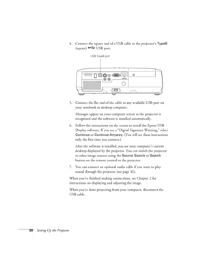 Page 3030Setting Up the Projector4. Connect the square end of a USB cable to the projector’s 
TypeB 
(square) USB port.
5. Connect the flat end of the cable to any available USB port on 
your notebook or desktop computer.
Messages appear on your computer screen as the projector is 
recognized and the software is installed automatically.
6. Follow the instructions on the screen to install the Epson USB 
Display software. If you see a “Digital Signature Warning,” select 
Continue or Continue Anyway. (You will see...