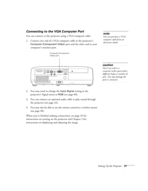 Page 31Setting Up the Projector31
Connecting to the VGA Computer Port
You can connect to the projector using a VGA computer cable.
1. Connect one end of a VGA computer cable to the projector’s 
Computer (Component Video) port and the other end to your 
computer’s monitor port.
 
2. You may need to change the Input Signal setting in the 
projector’s Signal menu to 
RGB(see page 60).
3. You can connect an optional audio cable to play sound through 
the projector (see page 32). 
4. You may also be able to use the...