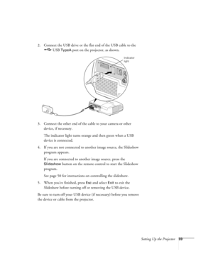 Page 33Setting Up the Projector33
2. Connect the USB drive or the flat end of the USB cable to the 
 USB 
TypeA port on the projector, as shown.
3. Connect the other end of the cable to your camera or other 
device, if necessary.
The indicator light turns orange and then green when a USB 
device is connected.
4. If you are not connected to another image source, the Slideshow 
program appears. 
If you are connected to another image source, press the 
Slideshow button on the remote control to start the Slideshow...