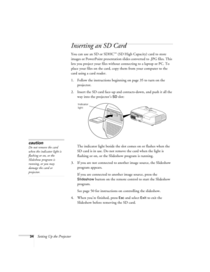 Page 3434Setting Up the Projector
Inserting an SD Card
You can use an SD or SDHC™ (SD High Capacity) card to store 
images or PowerPoint presentation slides converted to .JPG files. This 
lets you project your files without connecting to a laptop or PC. To 
place your files on the card, copy them from your computer to the 
card using a card reader.
1. Follow the instructions beginning on page 35 to turn on the 
projector.
2. Insert the SD card face-up and contacts-down, and push it all the 
way into the...