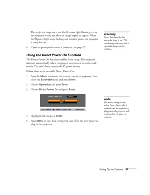 Page 37Setting Up the Projector37
The projector beeps once and the Ppower light flashes green as 
the projector warms up, then an image begins to appear. When 
the Ppower light stops flashing and remains green, the projector 
is ready for use. 
4. If you are prompted to enter a password, see page 65.
Using the Direct Power On Function
The Direct Power On function enables faster setup. The projector 
starts up automatically when you plug it in or turn it on with a wall 
switch. You don’t have to press the Ppower...