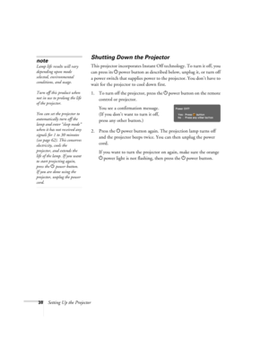 Page 3838Setting Up the Projector
Shutting Down the Projector
This projector incorporates Instant Off technology. To turn it off, you 
can press its Ppower button as described below, unplug it, or turn off 
a power switch that supplies power to the projector. You don’t have to 
wait for the projector to cool down first.
1. To turn off the projector, press the Ppower
 button on the remote 
control or projector.
You see a confirmation message. 
(If you don’t want to turn it off, 
press any other button.)
2. Press...