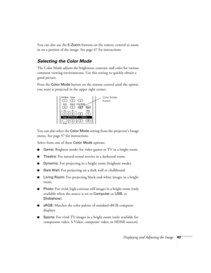 Page 43Displaying and Adjusting the Image43
You can also use the E-Zoom buttons on the remote control to zoom 
in on a portion of the image. See page 47 for instructions.
Selecting the Color Mode
The Color Mode adjusts the brightness, contrast, and color for various 
common viewing environments. Use this setting to quickly obtain a 
good picture.
Press the 
Color Mode button on the remote control until the option 
you want is projected in the upper right corner.
You can also select the 
Color Mode setting from...