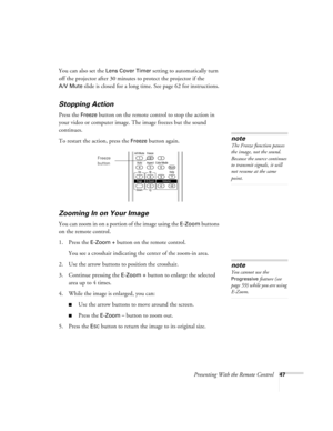 Page 47Presenting With the Remote Control47
You can also set the Lens Cover Timer setting to automatically turn 
off the projector after 30 minutes to protect the projector if the 
A/V Mute slide is closed for a long time. See page 62 for instructions.
Stopping Action
Press the Freeze button on the remote control to stop the action in 
your video or computer image. The image freezes but the sound 
continues.
To restart the action, press the 
Freeze button again.
Zooming In on Your Image
You can zoom in on a...