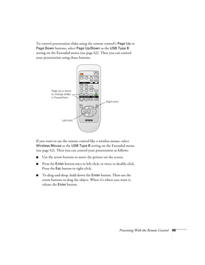 Page 49Presenting With the Remote Control49
To control presentation slides using the remote control’s Page Up or 
Page Down buttons, select Page Up/Down as the USB Type B 
setting on the Extended menu (see page 62). Then you can control 
your presentation using those buttons.
If you want to use the remote control like a wireless mouse, select 
Wireless Mouse as the USB Type B setting on the Extended menu 
(see page 62). Then you can control your presentation as follows:
■Use the arrow buttons to move the...