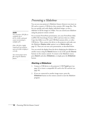 Page 5050Presenting With the Remote Control
Presenting a Slideshow
You can use your projector’s Slideshow feature whenever you insert an 
SD card or connect a USB device that contains .JPG image files. This 
lets you quickly and easily display individual images, or start a 
slideshow of all the images in a folder. You can control your slideshow 
using the projector remote control.
For an instant PowerPoint presentation, save your PowerPoint slides 
in JPEG File Interchange Format (.JPG) and store them in a...