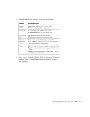 Page 53Presenting With the Remote Control53
2. Highlight the options you want to use, and press Enter. 
3. When you are finished, highlight 
OK at the bottom of the screen 
and press 
Enter. (Highlight Cancel and press Enter to cancel 
your changes.)
Option Available settings
Display 
orderName order displays files in name order
Date order displays files in date order
Sort orderIn Ascending sorts the files first to last
In Descending sorts the files last to first
Continuous 
playOn displays a slideshow...
