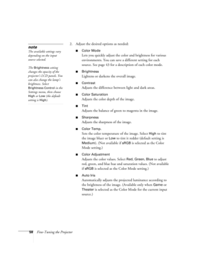 Page 5858Fine-Tuning the Projector2. Adjust the desired options as needed:
■Color Mode
Lets you quickly adjust the color and brightness for various 
environments. You can save a different setting for each 
source. See page 43 for a description of each color mode.
■Brightness 
Lightens or darkens the overall image. 
■Contrast
Adjusts the difference between light and dark areas. 
■Color Saturation
Adjusts the color depth of the image. 
■Tint
Adjusts the balance of green to magenta in the image. 
■Sharpness...