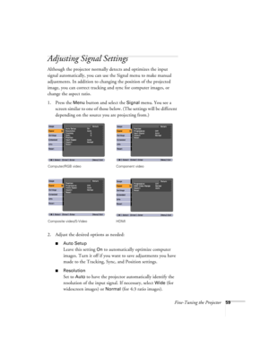 Page 59Fine-Tuning the Projector59
Adjusting Signal Settings
Although the projector normally detects and optimizes the input 
signal automatically, you can use the Signal menu to make manual 
adjustments. In addition to changing the position of the projected 
image, you can correct tracking and sync for computer images, or 
change the aspect ratio. 
1. Press the 
Menu button and select the Signal menu. You see a 
screen similar to one of those below. (The settings will be different 
depending on the source you...