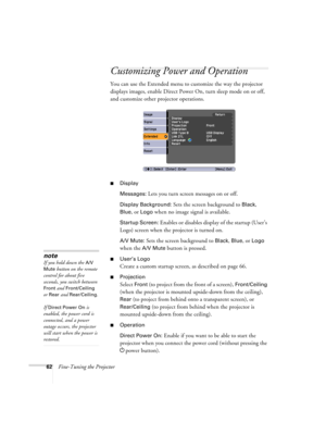 Page 6262Fine-Tuning the Projector
Customizing Power and Operation
You can use the Extended menu to customize the way the projector 
displays images, enable Direct Power On, turn sleep mode on or off, 
and customize other projector operations.
■Display
Messages: 
Lets you turn screen messages on or off.
Display Background: Sets the screen background to Black, 
Blue, or Logo when no image signal is available.
Startup Screen: Enables or disables display of the startup (User’s 
Logo) screen when the projector is...