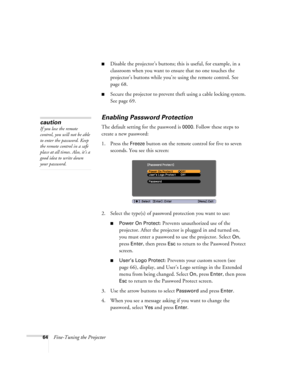 Page 6464Fine-Tuning the Projector
■Disable the projector’s buttons; this is useful, for example, in a 
classroom when you want to ensure that no one touches the 
projector’s buttons while you’re using the remote control. See 
page 68.
■Secure the projector to prevent theft using a cable locking system. 
See page 69.
Enabling Password Protection
The default setting for the password is 0000. Follow these steps to 
create a new password:
1. Press the 
Freeze button on the remote control for five to seven...