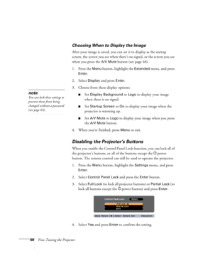 Page 6868Fine-Tuning the Projector
Choosing When to Display the Image
After your image is saved, you can set it to display as the startup 
screen, the screen you see when there’s no signal, or the screen you see 
when you press the 
A/V Mute button (see page 46).
1. Press the 
Menu button, highlight the Extended menu, and press 
Enter. 
2. Select 
Display and press Enter.
3. Choose from these display options:
■Set Display Background to Logo to display your image 
when there is no signal. 
■Set Startup Screen to...