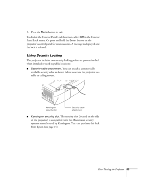 Page 69Fine-Tuning the Projector69
5. Press the Menu button to exit. 
To disable the Control Panel Lock function, select 
Off in the Control 
Panel Lock menu. Or press and hold the 
Enter button on the 
projector’s control panel for seven seconds. A message is displayed and 
the lock is released.
Using Security Locking
The projector includes two security locking points to prevent its theft 
when installed or used in public locations: 
■Security cable attachment. You can attach a commercially 
available security...