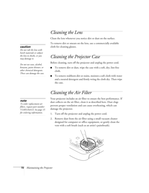 Page 7272Maintaining the Projector
Cleaning the Lens
Clean the lens whenever you notice dirt or dust on the surface.
To remove dirt or smears on the lens, use a commercially available 
cloth for cleaning glasses.
Cleaning the Projector Case
Before cleaning, turn off the projector and unplug the power cord.
■To remove dirt or dust, wipe the case with a soft, dry, lint-free 
cloth.
■To remove stubborn dirt or stains, moisten a soft cloth with water 
and a neutral detergent and firmly wring the cloth dry. Then...