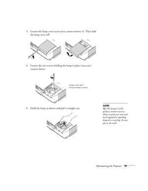 Page 75Maintaining the Projector75
3. Loosen the lamp cover screw (you cannot remove it). Then slide 
the lamp cover off.
4. Loosen the two screws holding the lamp in place (you can’t 
remove them).
5. Hold the lamp as shown and pull it straight out.
 
Loosen, but don’t 
remove these screws
note
The lamp(s) in this 
product contain mercury. 
Please consult your state and 
local regulations regarding 
disposal or recycling. Do not 
put in the trash. 