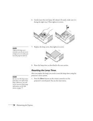 Page 7676Maintaining the Projector6. Gently insert the new lamp. (If it doesn’t fit easily, make sure it is 
facing the right way.) Then tighten its screws.
7. Replace the lamp cover, then tighten its screw.
8. Reset the lamp timer as described in the next section. 
Resetting the Lamp Timer
After you replace the lamp, you need to reset the lamp timer using the 
projector’s menu system.
1. Press the 
Menu button on the remote control or on the 
projector’s control panel. You see the main menu.
note
Tighten the...