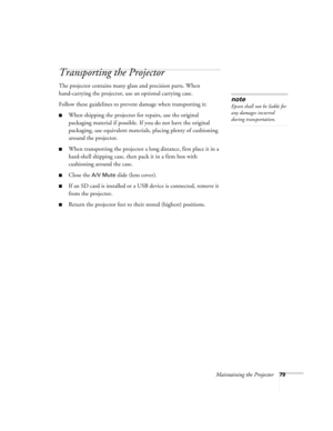 Page 79Maintaining the Projector79
Transporting the Projector
The projector contains many glass and precision parts. When 
hand-carrying the projector, use an optional carrying case.
Follow these guidelines to prevent damage when transporting it: 
■When shipping the projector for repairs, use the original 
packaging material if possible. If you do not have the original 
packaging, use equivalent materials, placing plenty of cushioning 
around the projector.
■When transporting the projector a long distance,...