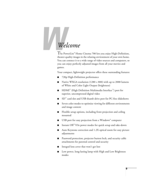 Page 9W
9
-
Welcome
The PowerLite® Home Cinema 700 lets you enjoy High-Definition, 
theater-quality images in the relaxing environment of your own home. 
You can connect it to a wide range of video sources and computers, so 
you can enjoy perfectly adjusted images from all your movies and 
games.
Your compact, lightweight projector offers these outstanding features:
■720p High-Definition performance
■Native WXGA resolution (1280 × 800) with up to 2000 lumens 
of White and Color Light Output (brightness)
■HDMI™...
