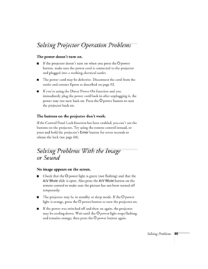 Page 85Solving Problems85
Solving Projector Operation Problems
The power doesn’t turn on.
■If the projector doesn’t turn on when you press the Ppower 
button, make sure the power cord is connected to the projector 
and plugged into a working electrical outlet.
■The power cord may be defective. Disconnect the cord from the 
outlet and contact Epson as described on page 92.
■If you’re using the Direct Power On function and you 
immediately plug the power cord back in after unplugging it, the 
power may not turn...