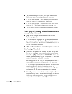 Page 8686Solving Problems
■The attached computer may be in sleep mode or displaying a 
black screen saver. Try pressing a key on the computer.
■If you are projecting from a DVD player or other video source, 
make sure you turn it on and press its 
Play button.
■If you are projecting from a composite or S-Video video source, 
make sure the Video Signal setting is correct (see page 59).
■You can also try resetting all of the menu settings (see page 57).
You’ve connected a computer and see a blue screen with the...