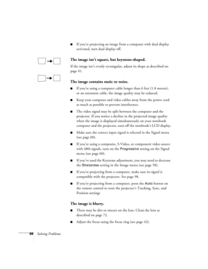 Page 8888Solving Problems
■If you’re projecting an image from a computer with dual display 
activated, turn dual display off.
The image isn’t square, but keystone-shaped.
If the image isn’t evenly rectangular, adjust its shape as described on 
page 41.
The image contains static or noise.
■If you’re using a computer cable longer than 6 feet (1.8 meters), 
or an extension cable, the image quality may be reduced.
■Keep your computer and video cables away from the power cord 
as much as possible to prevent...
