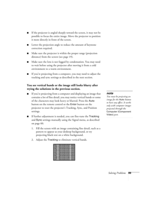 Page 89Solving Problems89
■If the projector is angled sharply toward the screen, it may not be 
possible to focus the entire image. Move the projector to position 
it more directly in front of the screen.
■Lower the projection angle to reduce the amount of keystone 
correction required.
■Make sure the projector is within the proper range (projection 
distance) from the screen (see page 19).
■Make sure the lens is not fogged by condensation. You may need 
to wait before using the projector after moving it from a...