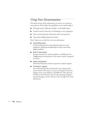 Page 1010Welcome
Using Your Documentation
This book contains all the information you need to set up and use 
your projector. Please follow these guidelines as you read through it: 
■Warnings must be followed carefully to avoid bodily injury.
■Cautions must be observed to avoid damage to your equipment.
■Notes contain important information about your projector.
■Tips contain additional projection hints.
Here’s where you can look for even more information: 
■Quick Setup sheet
Provides information for connecting...