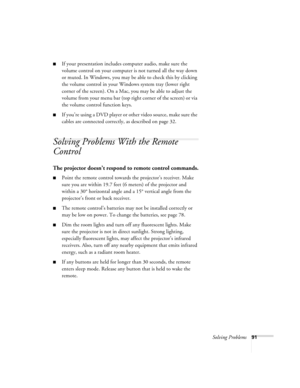 Page 91Solving Problems91
■If your presentation includes computer audio, make sure the 
volume control on your computer is not turned all the way down 
or muted. In Windows, you may be able to check this by clicking 
the volume control in your Windows system tray (lower right 
corner of the screen). On a Mac, you may be able to adjust the 
volume from your menu bar (top right corner of the screen) or via 
the volume control function keys.
■If you’re using a DVD player or other video source, make sure the...