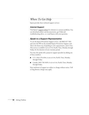 Page 9292Solving Problems
Where To Get Help
Epson provides these technical support services:
Internet Support 
Visit Epson’s support website for solutions to common problems. You 
can download utilities and documentation, get FAQs and 
troubleshooting advice, or e-mail Epson with your questions.
Speak to a Support Representative
To use the Epson PrivateLine Support service, call (800) 637-7661 
and enter the PIN on the included Epson PrivateLine Support card. 
This is the fastest way of speaking to a live...