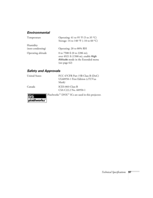 Page 97Technical Specifications97
Environmental
Temperature Operating: 41 to 95 °F (5 to 35 °C)
Storage: 14 to 140 °F (–10 to 60 °C)
Humidity
(non-condensing) Operating: 20 to 80% RH
Operating altitude 0 to 7500 ft (0 to 2286 m); 
over 4921 ft (1500 m), enable 
High 
Altitude
 mode in the Extended menu 
(see page 62)
Safety and Approvals
United States FCC 47CFR Part 15B Class B (DoC)
UL60950-1 First Edition (cTUVus 
Mark)
Canada ICES-003 Class B
CSA C22.2 No. 60950-1
 Pixelworks
™ DNX™ ICs are used in this...