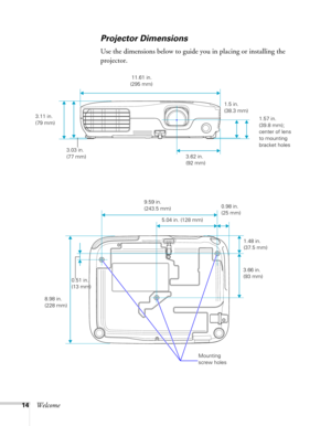 Page 1414Welcome
Projector Dimensions
Use the dimensions below to guide you in placing or installing the 
projector.
3.11 in. 
(79 mm)
3.03 in. 
(77 mm) 11.61 in. 
(295 mm)
3.62 in. 
(92 mm)1.57 in. 
(39.8 mm); 
center of lens 
to mounting 
bracket holes
3.66 in. 
(93 mm)
8.98 in. 
(228 mm)9.59 in. 
(243.5 mm)
0.51 in. 
(13 mm)
1.5 in. 
(38.3 mm)
 5.04 in. (128 mm)
1.48 in. 
(37.5 mm) 0.98 in. 
(25 mm)
Mounting 
screw holes 