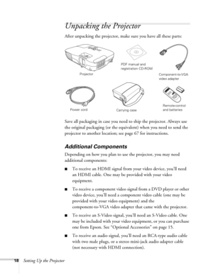 Page 1818Setting Up the Projector
Unpacking the Projector
After unpacking the projector, make sure you have all these parts: 
Save all packaging in case you need to ship the projector. Always use 
the original packaging (or the equivalent) when you need to send the 
projector to another location; see page 67 for instructions. 
Additional Components
Depending on how you plan to use the projector, you may need 
additional components:
■To receive an HDMI signal from your video device, you’ll need 
an HDMI cable....