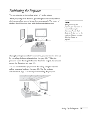 Page 19Setting Up the Projector19
Positioning the Projector
You can place the projector in a variety of viewing setups.
When projecting from the front, place the projector directly in front 
of the center of the screen, facing the screen squarely. The center of 
the lens should be about level with the bottom of the screen.
If you place the projector below screen level, you may need to tilt it up 
by extending the front adjustable foot (see page 35). Tilting the 
projector causes the image to become “keystone”...