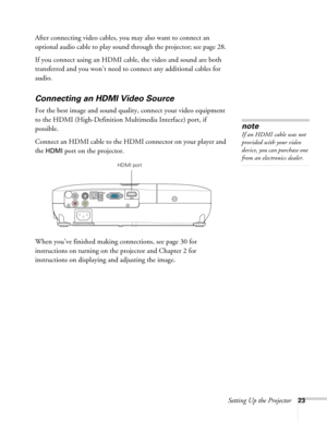 Page 23Setting Up the Projector23
After connecting video cables, you may also want to connect an 
optional audio cable to play sound through the projector; see page 28. 
If you connect using an HDMI cable, the video and sound are both 
transferred and you won’t need to connect any additional cables for 
audio.
Connecting an HDMI Video Source
For the best image and sound quality, connect your video equipment 
to the HDMI (High-Definition Multimedia Interface) port, if 
possible.
Connect an HDMI cable to the HDMI...