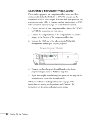 Page 2424Setting Up the Projector
Connecting a Component Video Source
If your video equipment has component video connectors (three 
connectors labeled either Y/Cb/Cr or Y/Pb/Pr), you can use the 
component-to-VGA video adapter that came with your projector and 
a component video cable, or you can purchase a component-to-VGA 
video cable from Epson (see page 15) or an electronics dealer.
1. Connect one end of your component video cable to the Y/Cb/Cr 
(or Y/Pb/Pr) connectors on your player.
2. Connect the...