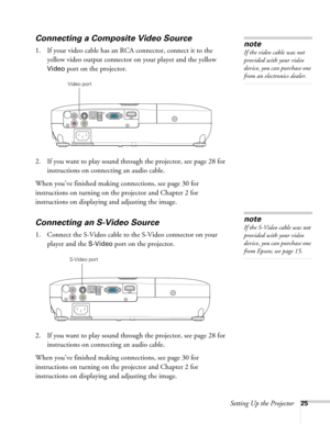 Page 25Setting Up the Projector25
Connecting a Composite Video Source
1. If your video cable has an RCA connector, connect it to the 
yellow video output connector on your player and the yellow 
Video port on the projector.
2. If you want to play sound through the projector, see page 28 for 
instructions on connecting an audio cable.
When you’ve finished making connections, see page 30 for 
instructions on turning on the projector and Chapter 2 for 
instructions on displaying and adjusting the image....