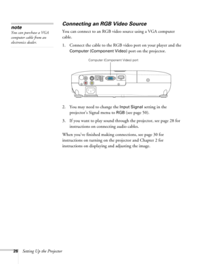 Page 2626Setting Up the Projector
Connecting an RGB Video Source
You can connect to an RGB video source using a VGA computer 
cable.
1. Connect the cable to the RGB video port on your player and the 
Computer (Component Video) port on the projector.
2. You may need to change the 
Input Signal setting in the 
projector’s Signal menu to 
RGB (see page 50).
3. If you want to play sound through the projector, see page 28 for 
instructions on connecting audio cables.
When you’ve finished making connections, see page...