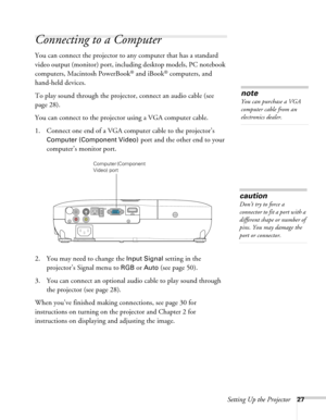 Page 27Setting Up the Projector27
Connecting to a Computer
You can connect the projector to any computer that has a standard 
video output (monitor) port, including desktop models, PC notebook 
computers, Macintosh PowerBook
® and iBook® computers, and 
hand-held devices. 
To play sound through the projector, connect an audio cable (see 
page 28).
You can connect to the projector using a VGA computer cable.
1. Connect one end of a VGA computer cable to the projector’s 
Computer (Component Video) port and the...