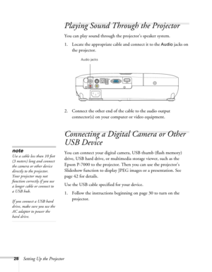 Page 2828Setting Up the Projector
Playing Sound Through the Projector
You can play sound through the projector’s speaker system.
1. Locate the appropriate cable and connect it to the 
Audio jacks on 
the projector.
 
2. Connect the other end of the cable to the audio output 
connector(s) on your computer or video equipment. 
Connecting a Digital Camera or Other 
USB Device
You can connect your digital camera, USB thumb (flash memory) 
drive, USB hard drive, or multimedia storage viewer, such as the 
Epson...