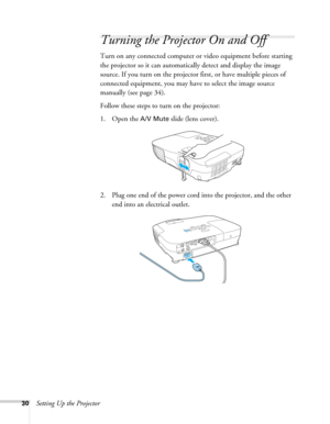 Page 3030Setting Up the Projector
Turning the Projector On and Off 
Turn on any connected computer or video equipment before starting 
the projector so it can automatically detect and display the image 
source. If you turn on the projector first, or have multiple pieces of 
connected equipment, you may have to select the image source 
manually (see page 34). 
Follow these steps to turn on the projector:
1. Open the 
A/V Mute slide (lens cover).
2. Plug one end of the power cord into the projector, and the other...