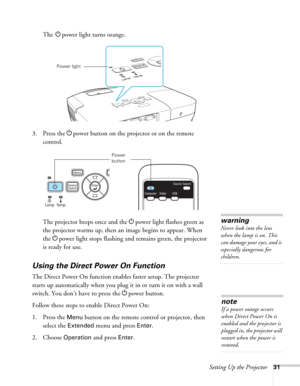 Page 31Setting Up the Projector31
The Ppower light turns orange.
3. Press the Ppower button on the projector or on the remote 
control.
The projector beeps once and the Ppower light flashes green as 
the projector warms up, then an image begins to appear. When 
the Ppower light stops flashing and remains green, the projector 
is ready for use. 
Using the Direct Power On Function
The Direct Power On function enables faster setup. The projector 
starts up automatically when you plug it in or turn it on with a...