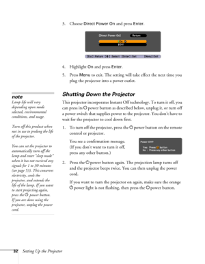 Page 3232Setting Up the Projector3. Choose 
Direct Power On and press Enter.
4. Highlight 
On and press Enter. 
5. Press 
Menu to exit. The setting will take effect the next time you 
plug the projector into a power outlet.
Shutting Down the Projector
This projector incorporates Instant Off technology. To turn it off, you 
can press its Ppower button as described below, unplug it, or turn off 
a power switch that supplies power to the projector. You don’t have to 
wait for the projector to cool down first.
1....