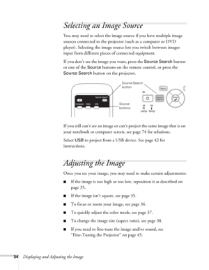 Page 3434Displaying and Adjusting the Image
Selecting an Image Source
You may need to select the image source if you have multiple image 
sources connected to the projector (such as a computer or DVD 
player). Selecting the image source lets you switch between images 
input from different pieces of connected equipment. 
If you don’t see the image you want, press the 
Source Search button 
or one of the 
Source buttons on the remote control, or press the 
Source Search button on the projector.
If you still can’t...