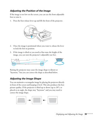 Page 35Displaying and Adjusting the Image35
Adjusting the Position of the Image
If the image is too low on the screen, you can use the front adjustable 
foot to raise it. 
1. Press the foot release lever up and lift the front of the projector.
2. Once the image is positioned where you want it, release the lever 
to lock the foot in position.
3. If the image is tilted or you need to fine-tune the height of the 
image, you can turn the projector’s adjustable rear feet.
Raising the projector may cause the image...