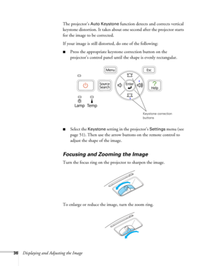 Page 3636Displaying and Adjusting the ImageThe projector’s 
Auto Keystone function detects and corrects vertical 
keystone distortion. It takes about one second after the projector starts 
for the image to be corrected.
If your image is still distorted, do one of the following:
■Press the appropriate keystone correction button on the 
projector’s control panel until the shape is evenly rectangular.
■Select the Keystone setting in the projector’s Settings menu (see 
page 51). Then use the arrow buttons on the...