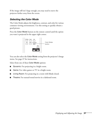 Page 37Displaying and Adjusting the Image37
If the image still isn’t large enough, you may need to move the 
projector farther away from the screen. 
Selecting the Color Mode
The Color Mode adjusts the brightness, contrast, and color for various 
common viewing environments. Use this setting to quickly obtain a 
good picture.
Press the 
Color Mode button on the remote control until the option 
you want is projected in the upper right corner.
You can also select the 
Color Mode setting from the projector’s Image...