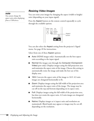 Page 3838Displaying and Adjusting the Image
Resizing Video Images
You can resize your images by changing the aspect (width to height) 
ratio (depending on your input signal).
Press the 
Aspect button on the remote control repeatedly to cycle 
through the available options.
You can also select the 
Aspect setting from the projector’s Signal 
menu. See page 49 for instructions.
Select from one of these 
Aspect options:
■Auto (HDMI images only): Automatically sets the best aspect 
ratio according to the input...