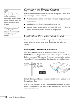Page 4040Using the Remote Control
Operating the Remote Control
Make sure batteries are installed as described on page 66. Follow these 
tips for using the remote control: 
■Point the remote control at the front or back of the projector, or 
at the screen.
■Stand within 19.7 feet (6 meters) of the projector.
■Aim the remote control within 30° to the side of, or 15° above or 
below, the remote control receivers on the projector.
Controlling the Picture and Sound
You can use the remote control to temporarily turn...